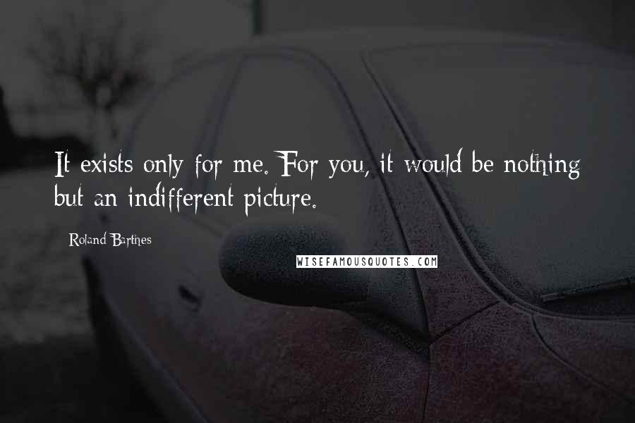 Roland Barthes Quotes: It exists only for me. For you, it would be nothing but an indifferent picture.