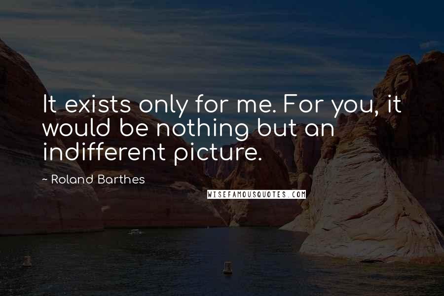 Roland Barthes Quotes: It exists only for me. For you, it would be nothing but an indifferent picture.