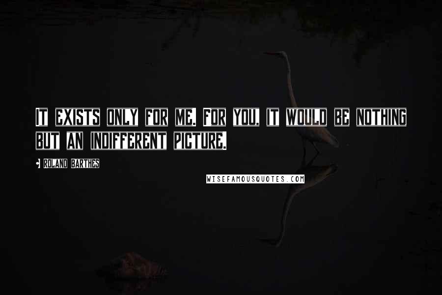 Roland Barthes Quotes: It exists only for me. For you, it would be nothing but an indifferent picture.