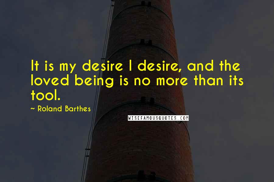 Roland Barthes Quotes: It is my desire I desire, and the loved being is no more than its tool.