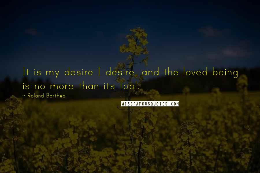 Roland Barthes Quotes: It is my desire I desire, and the loved being is no more than its tool.