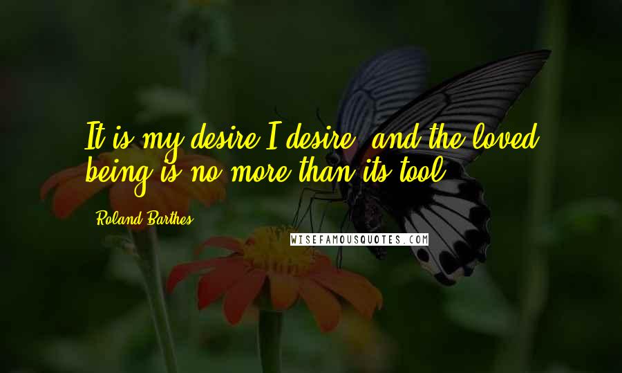 Roland Barthes Quotes: It is my desire I desire, and the loved being is no more than its tool.