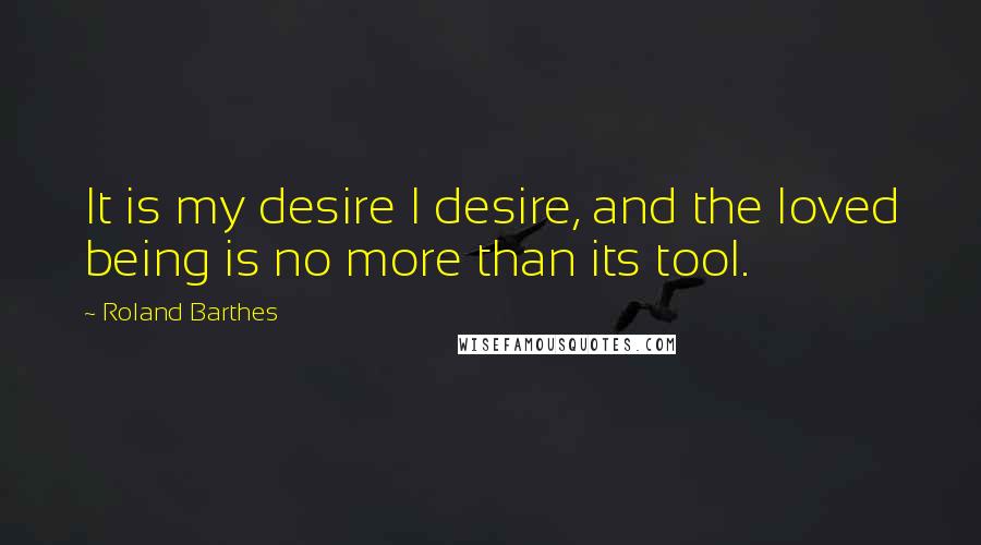 Roland Barthes Quotes: It is my desire I desire, and the loved being is no more than its tool.