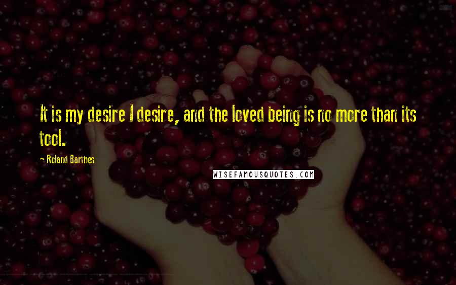 Roland Barthes Quotes: It is my desire I desire, and the loved being is no more than its tool.