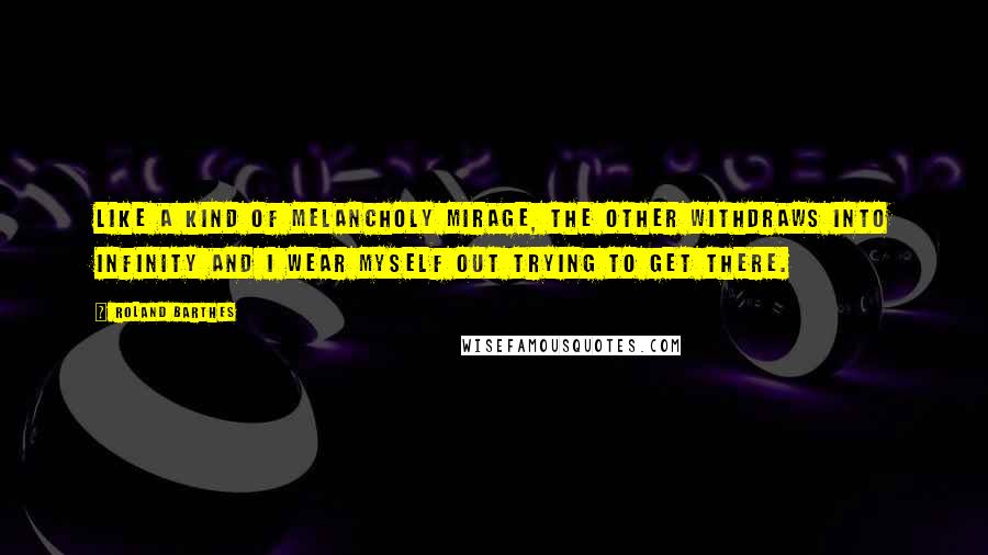 Roland Barthes Quotes: Like a kind of melancholy mirage, the other withdraws into infinity and I wear myself out trying to get there.