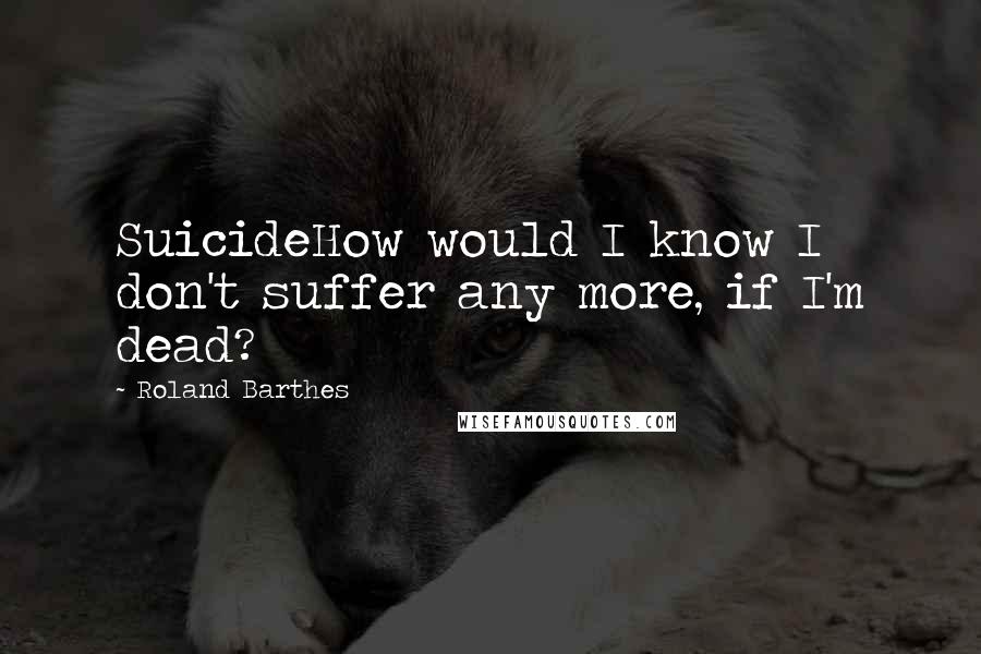 Roland Barthes Quotes: SuicideHow would I know I don't suffer any more, if I'm dead?