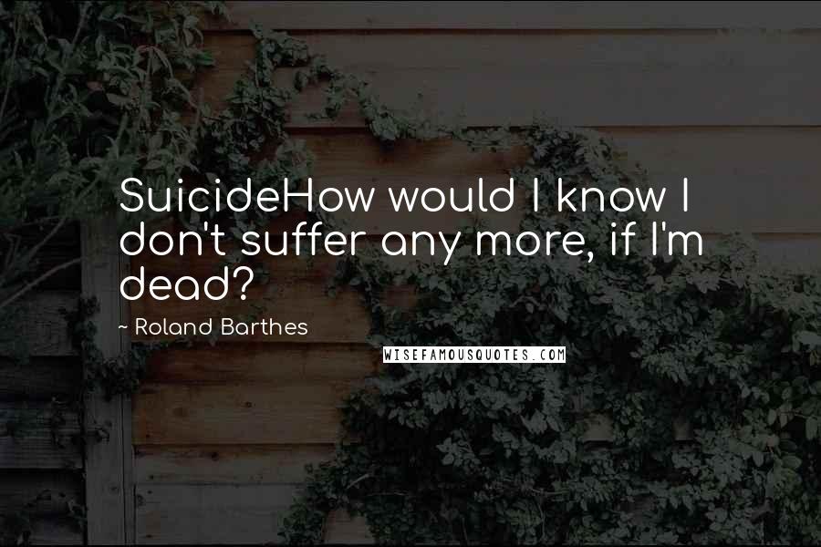 Roland Barthes Quotes: SuicideHow would I know I don't suffer any more, if I'm dead?