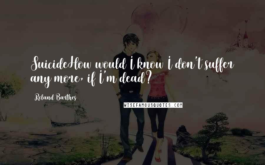 Roland Barthes Quotes: SuicideHow would I know I don't suffer any more, if I'm dead?