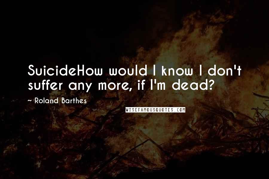 Roland Barthes Quotes: SuicideHow would I know I don't suffer any more, if I'm dead?