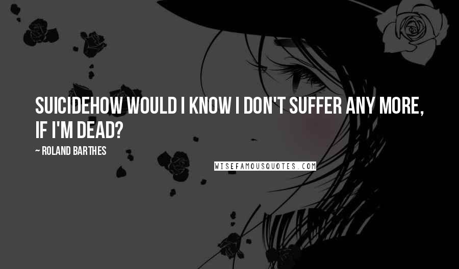 Roland Barthes Quotes: SuicideHow would I know I don't suffer any more, if I'm dead?