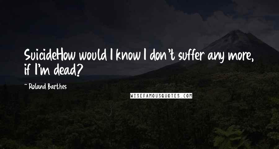 Roland Barthes Quotes: SuicideHow would I know I don't suffer any more, if I'm dead?