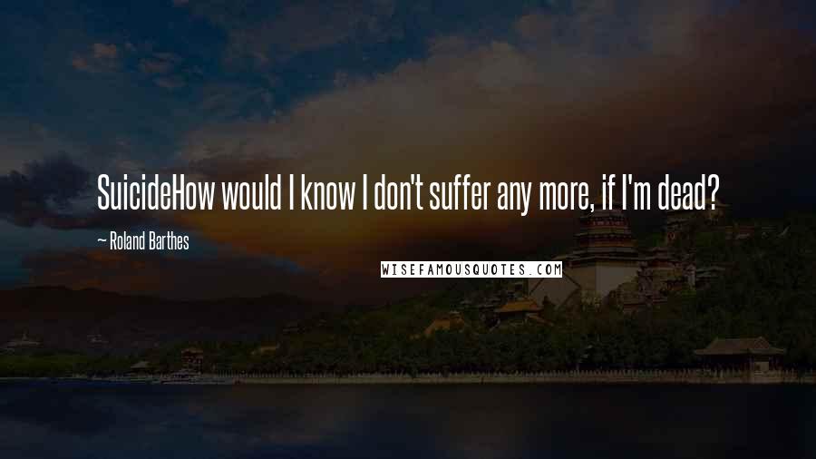 Roland Barthes Quotes: SuicideHow would I know I don't suffer any more, if I'm dead?
