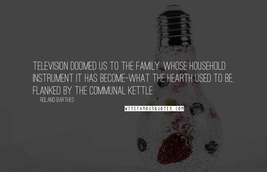 Roland Barthes Quotes: Television doomed us to the Family, whose household instrument it has become-what the hearth used to be, flanked by the communal kettle.