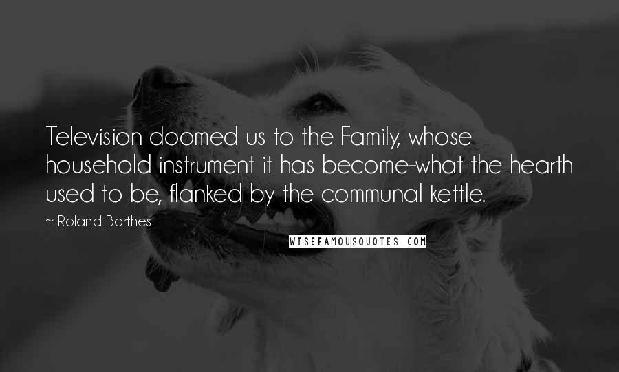 Roland Barthes Quotes: Television doomed us to the Family, whose household instrument it has become-what the hearth used to be, flanked by the communal kettle.