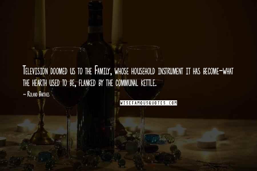 Roland Barthes Quotes: Television doomed us to the Family, whose household instrument it has become-what the hearth used to be, flanked by the communal kettle.