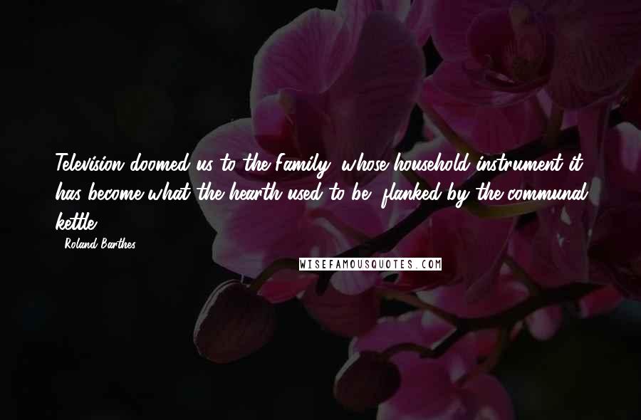 Roland Barthes Quotes: Television doomed us to the Family, whose household instrument it has become-what the hearth used to be, flanked by the communal kettle.