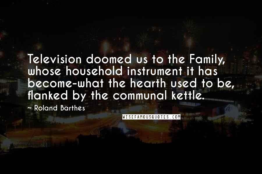 Roland Barthes Quotes: Television doomed us to the Family, whose household instrument it has become-what the hearth used to be, flanked by the communal kettle.