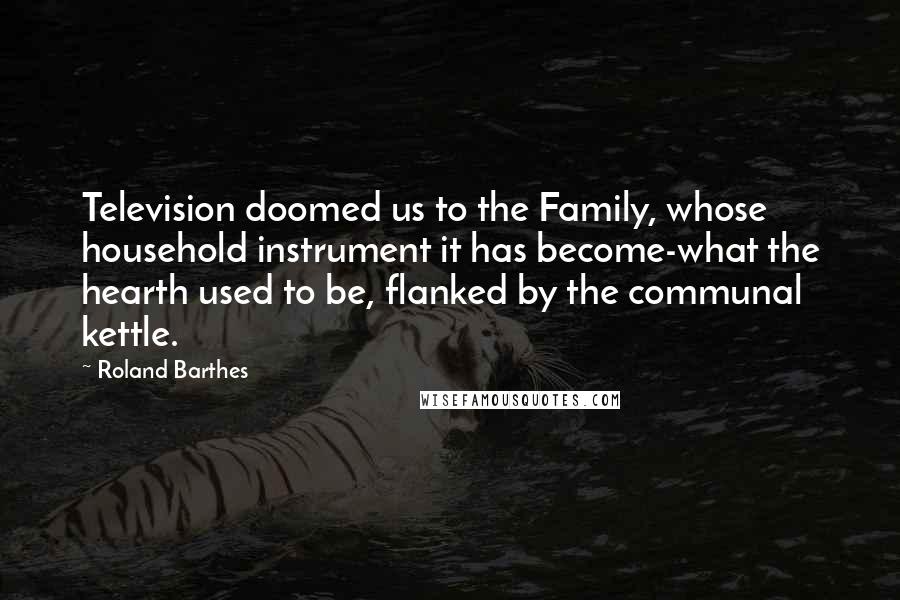 Roland Barthes Quotes: Television doomed us to the Family, whose household instrument it has become-what the hearth used to be, flanked by the communal kettle.