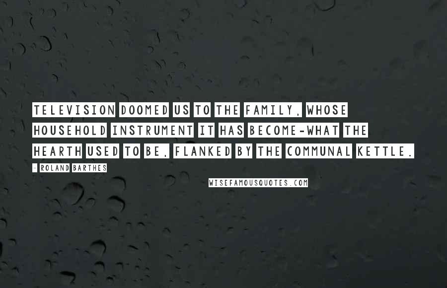 Roland Barthes Quotes: Television doomed us to the Family, whose household instrument it has become-what the hearth used to be, flanked by the communal kettle.