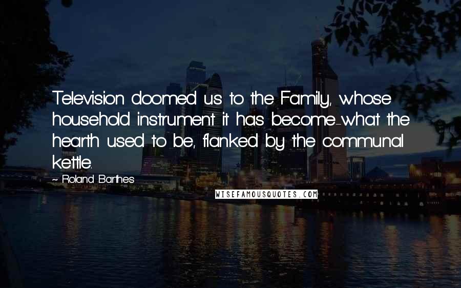 Roland Barthes Quotes: Television doomed us to the Family, whose household instrument it has become-what the hearth used to be, flanked by the communal kettle.