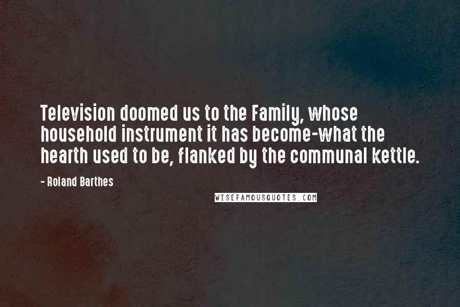 Roland Barthes Quotes: Television doomed us to the Family, whose household instrument it has become-what the hearth used to be, flanked by the communal kettle.