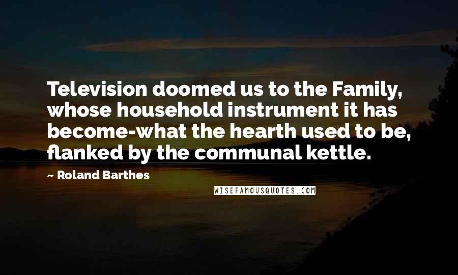 Roland Barthes Quotes: Television doomed us to the Family, whose household instrument it has become-what the hearth used to be, flanked by the communal kettle.