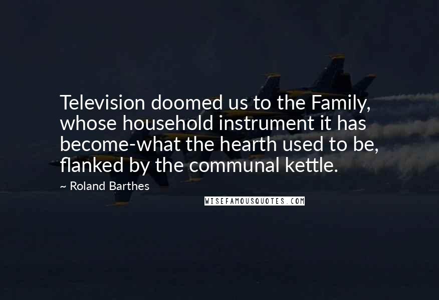 Roland Barthes Quotes: Television doomed us to the Family, whose household instrument it has become-what the hearth used to be, flanked by the communal kettle.