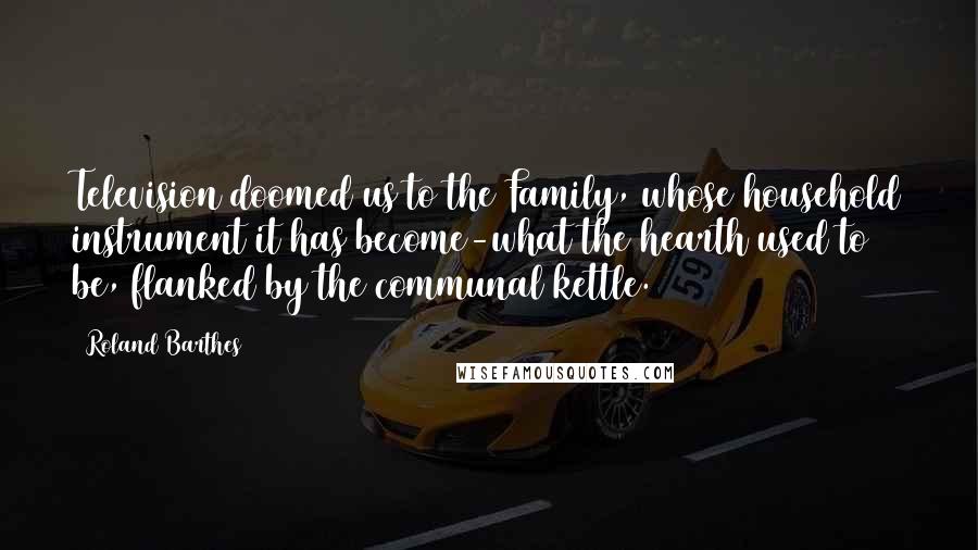 Roland Barthes Quotes: Television doomed us to the Family, whose household instrument it has become-what the hearth used to be, flanked by the communal kettle.