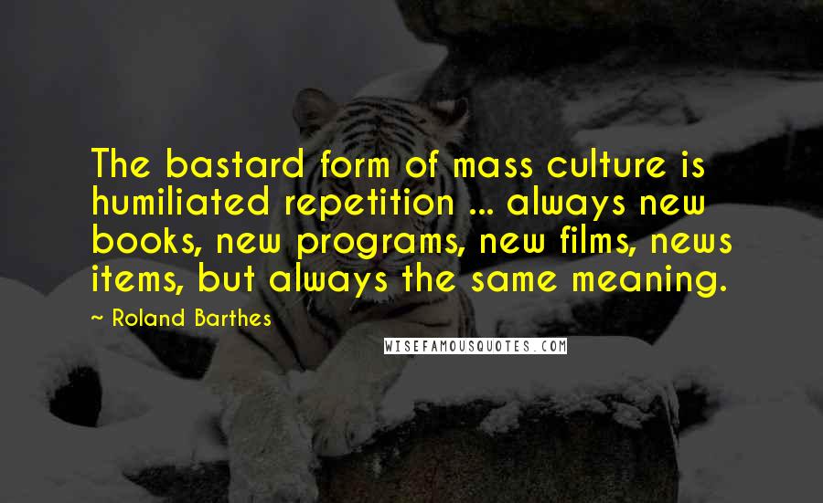 Roland Barthes Quotes: The bastard form of mass culture is humiliated repetition ... always new books, new programs, new films, news items, but always the same meaning.