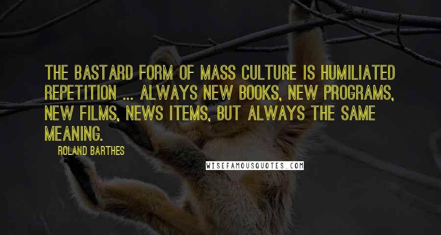 Roland Barthes Quotes: The bastard form of mass culture is humiliated repetition ... always new books, new programs, new films, news items, but always the same meaning.