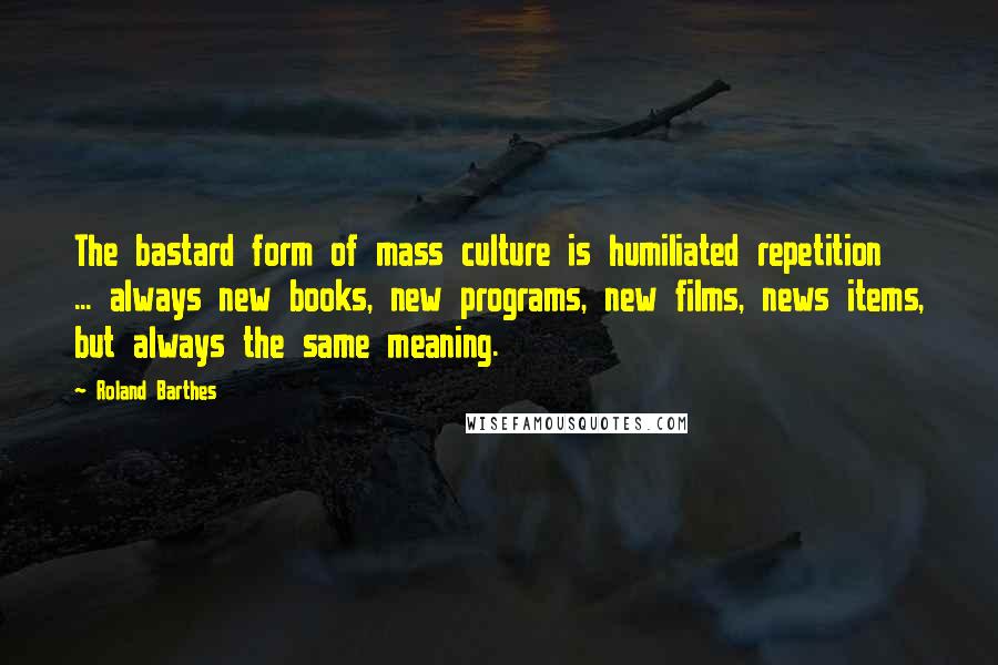 Roland Barthes Quotes: The bastard form of mass culture is humiliated repetition ... always new books, new programs, new films, news items, but always the same meaning.