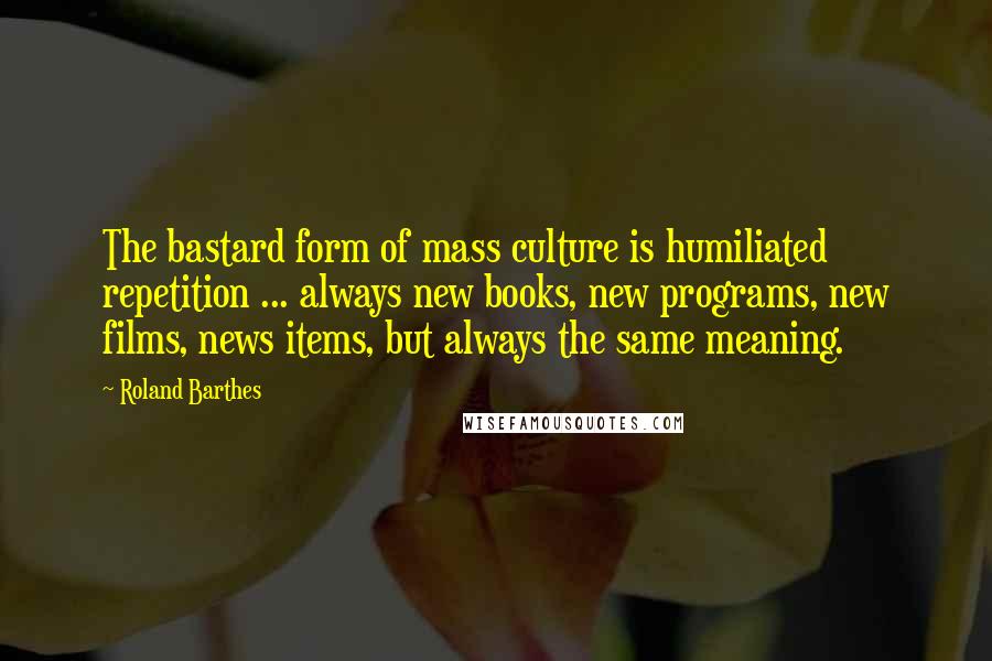 Roland Barthes Quotes: The bastard form of mass culture is humiliated repetition ... always new books, new programs, new films, news items, but always the same meaning.