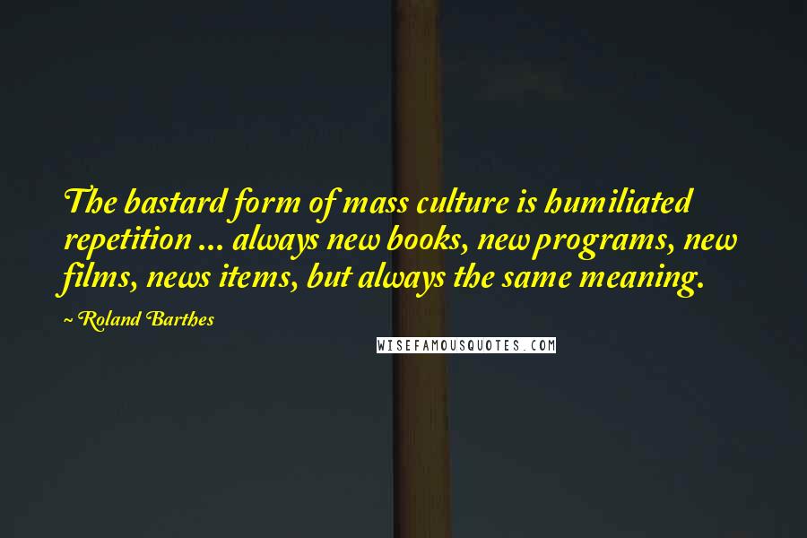 Roland Barthes Quotes: The bastard form of mass culture is humiliated repetition ... always new books, new programs, new films, news items, but always the same meaning.