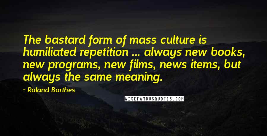 Roland Barthes Quotes: The bastard form of mass culture is humiliated repetition ... always new books, new programs, new films, news items, but always the same meaning.