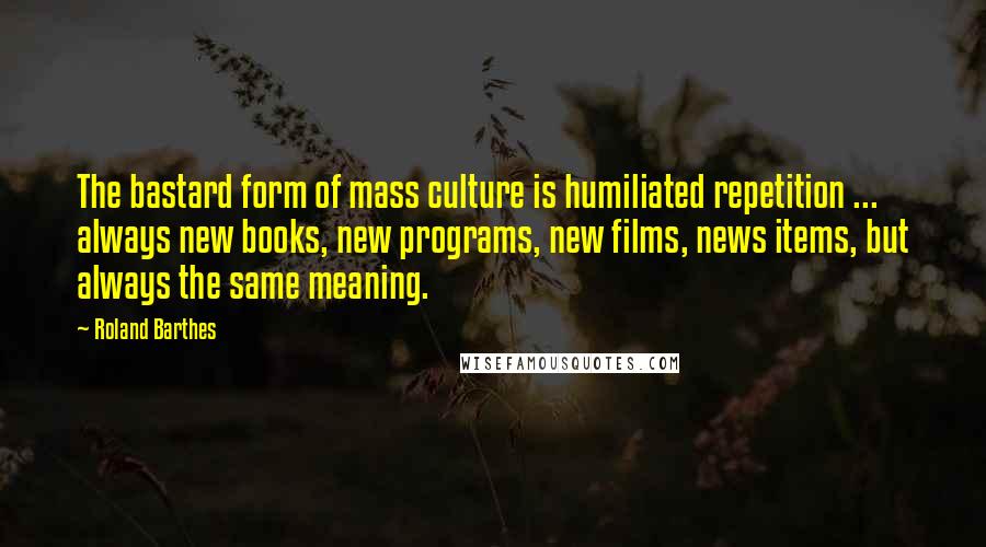 Roland Barthes Quotes: The bastard form of mass culture is humiliated repetition ... always new books, new programs, new films, news items, but always the same meaning.