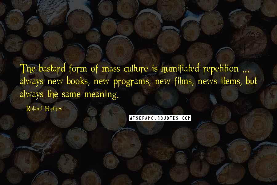 Roland Barthes Quotes: The bastard form of mass culture is humiliated repetition ... always new books, new programs, new films, news items, but always the same meaning.