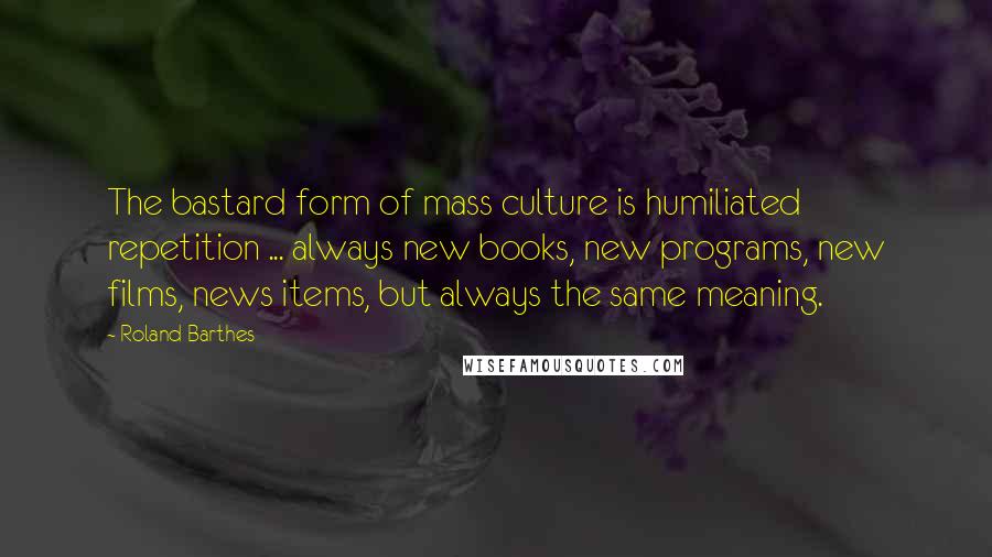 Roland Barthes Quotes: The bastard form of mass culture is humiliated repetition ... always new books, new programs, new films, news items, but always the same meaning.