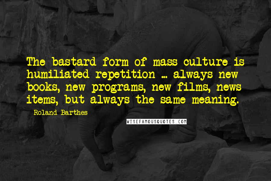 Roland Barthes Quotes: The bastard form of mass culture is humiliated repetition ... always new books, new programs, new films, news items, but always the same meaning.