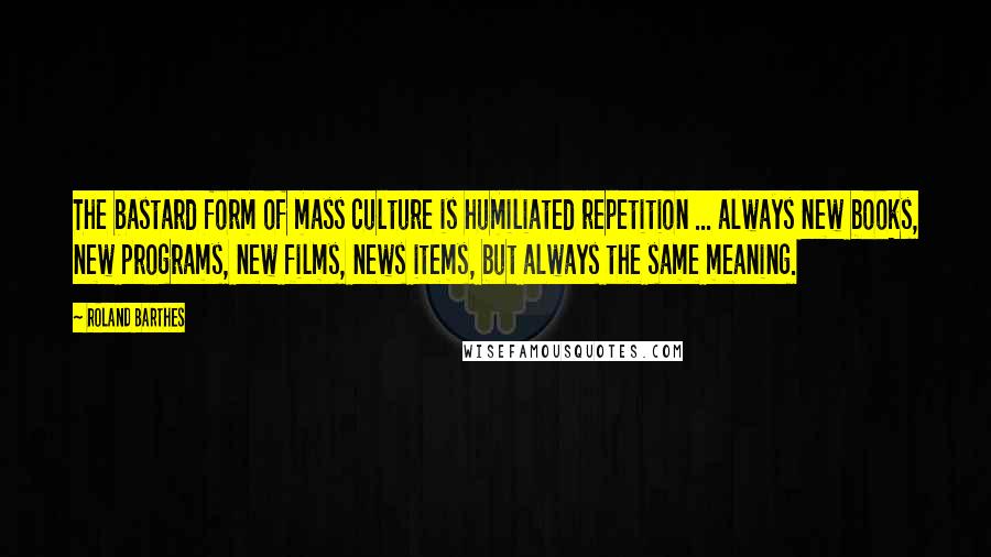 Roland Barthes Quotes: The bastard form of mass culture is humiliated repetition ... always new books, new programs, new films, news items, but always the same meaning.