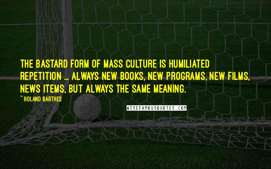 Roland Barthes Quotes: The bastard form of mass culture is humiliated repetition ... always new books, new programs, new films, news items, but always the same meaning.