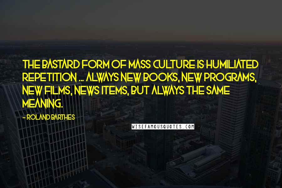 Roland Barthes Quotes: The bastard form of mass culture is humiliated repetition ... always new books, new programs, new films, news items, but always the same meaning.