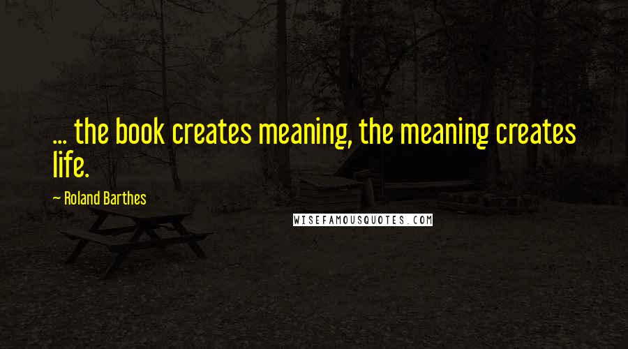 Roland Barthes Quotes: ... the book creates meaning, the meaning creates life.
