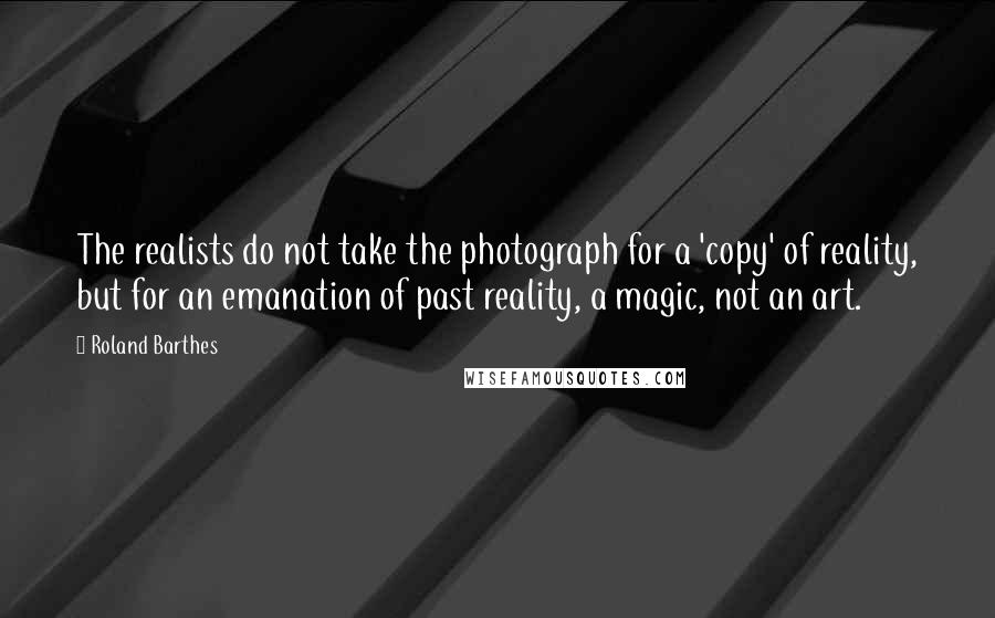 Roland Barthes Quotes: The realists do not take the photograph for a 'copy' of reality, but for an emanation of past reality, a magic, not an art.