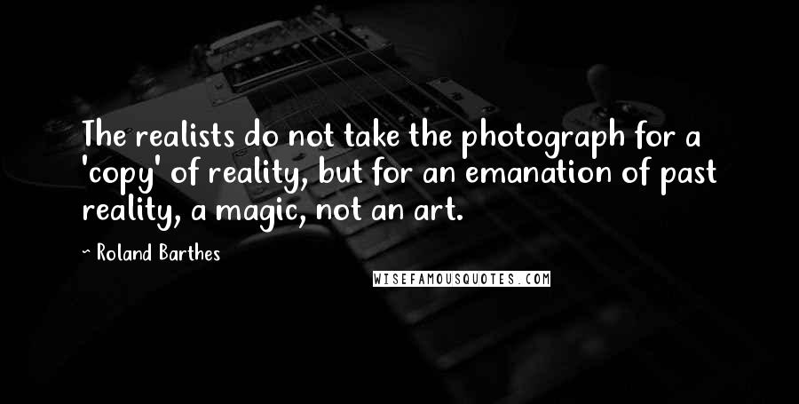 Roland Barthes Quotes: The realists do not take the photograph for a 'copy' of reality, but for an emanation of past reality, a magic, not an art.