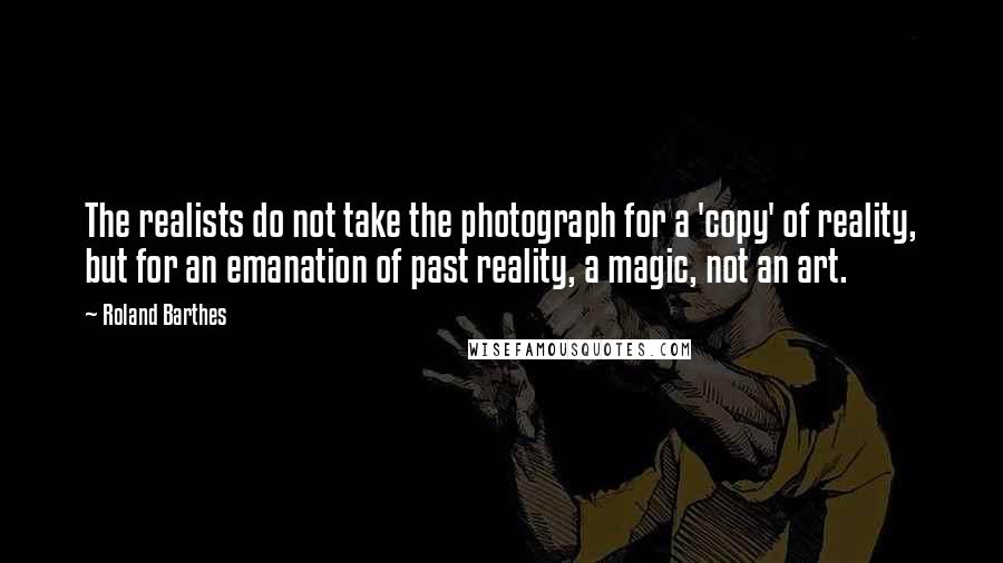 Roland Barthes Quotes: The realists do not take the photograph for a 'copy' of reality, but for an emanation of past reality, a magic, not an art.