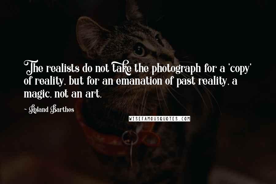 Roland Barthes Quotes: The realists do not take the photograph for a 'copy' of reality, but for an emanation of past reality, a magic, not an art.