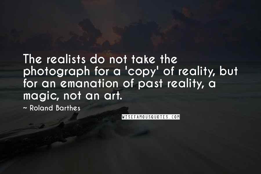 Roland Barthes Quotes: The realists do not take the photograph for a 'copy' of reality, but for an emanation of past reality, a magic, not an art.