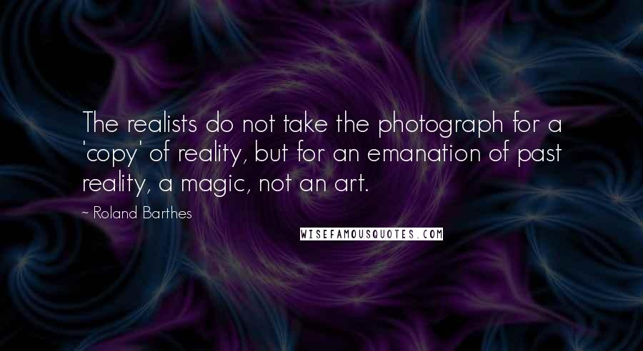 Roland Barthes Quotes: The realists do not take the photograph for a 'copy' of reality, but for an emanation of past reality, a magic, not an art.