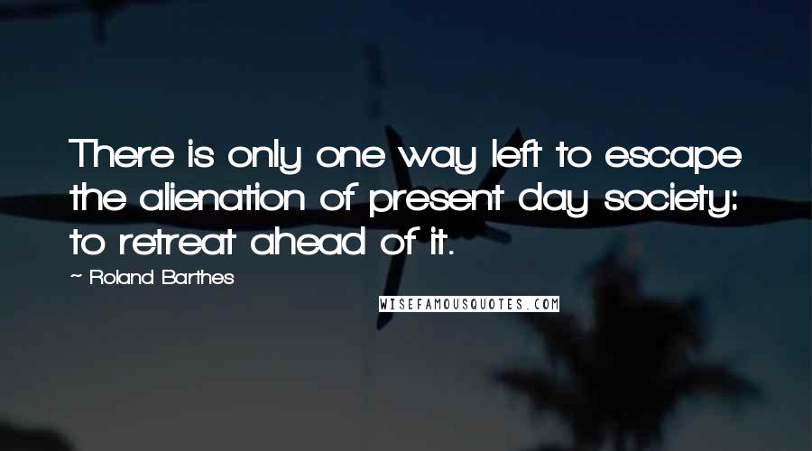 Roland Barthes Quotes: There is only one way left to escape the alienation of present day society: to retreat ahead of it.