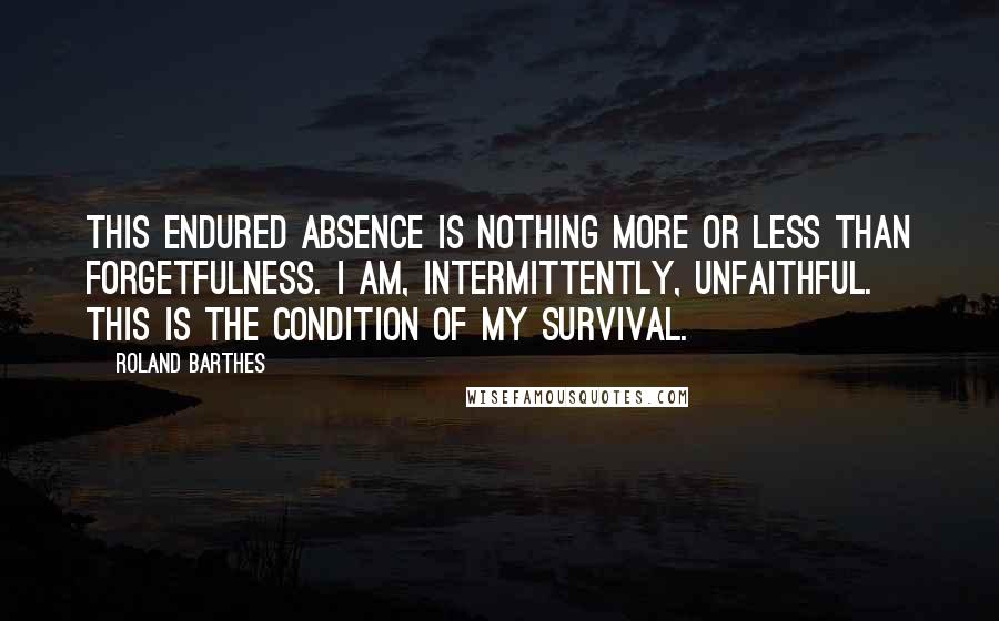 Roland Barthes Quotes: This endured absence is nothing more or less than forgetfulness. I am, intermittently, unfaithful. This is the condition of my survival.